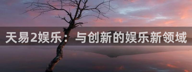 天顺娱乐2官网：天易2娱乐：与创新的娱乐新领域